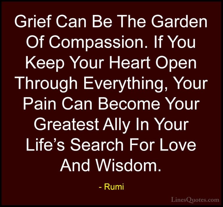 Rumi Quotes (42) - Grief Can Be The Garden Of Compassion. If You ... - QuotesGrief Can Be The Garden Of Compassion. If You Keep Your Heart Open Through Everything, Your Pain Can Become Your Greatest Ally In Your Life's Search For Love And Wisdom.