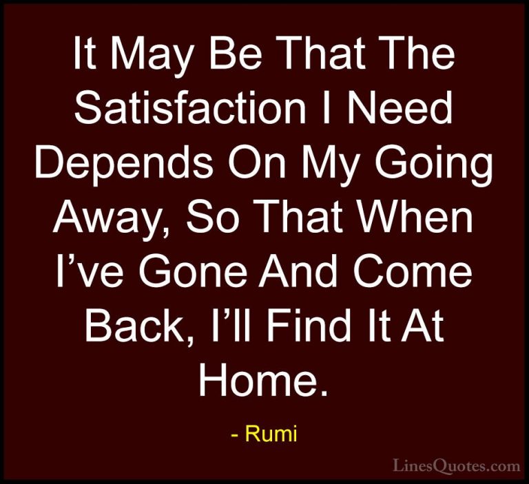 Rumi Quotes (7) - It May Be That The Satisfaction I Need Depends ... - QuotesIt May Be That The Satisfaction I Need Depends On My Going Away, So That When I've Gone And Come Back, I'll Find It At Home.