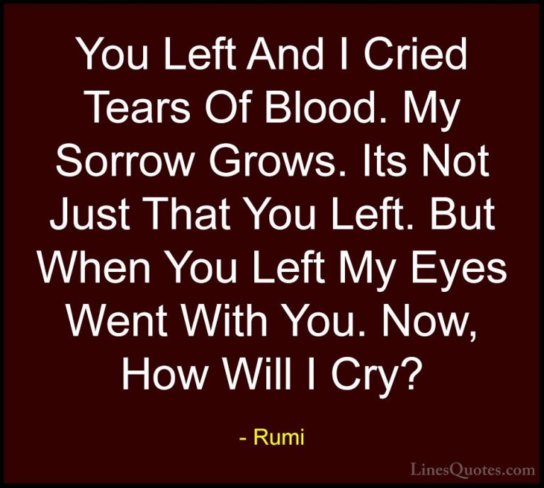 Rumi Quotes (8) - You Left And I Cried Tears Of Blood. My Sorrow ... - QuotesYou Left And I Cried Tears Of Blood. My Sorrow Grows. Its Not Just That You Left. But When You Left My Eyes Went With You. Now, How Will I Cry?