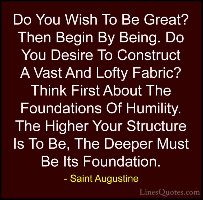 Saint Augustine Quotes (18) - Do You Wish To Be Great? Then Begin... - QuotesDo You Wish To Be Great? Then Begin By Being. Do You Desire To Construct A Vast And Lofty Fabric? Think First About The Foundations Of Humility. The Higher Your Structure Is To Be, The Deeper Must Be Its Foundation.