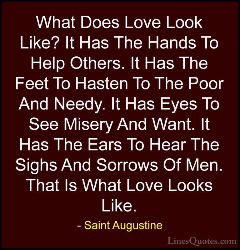 Saint Augustine Quotes (22) - What Does Love Look Like? It Has Th... - QuotesWhat Does Love Look Like? It Has The Hands To Help Others. It Has The Feet To Hasten To The Poor And Needy. It Has Eyes To See Misery And Want. It Has The Ears To Hear The Sighs And Sorrows Of Men. That Is What Love Looks Like.