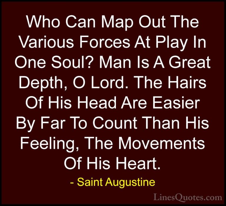 Saint Augustine Quotes (26) - Who Can Map Out The Various Forces ... - QuotesWho Can Map Out The Various Forces At Play In One Soul? Man Is A Great Depth, O Lord. The Hairs Of His Head Are Easier By Far To Count Than His Feeling, The Movements Of His Heart.
