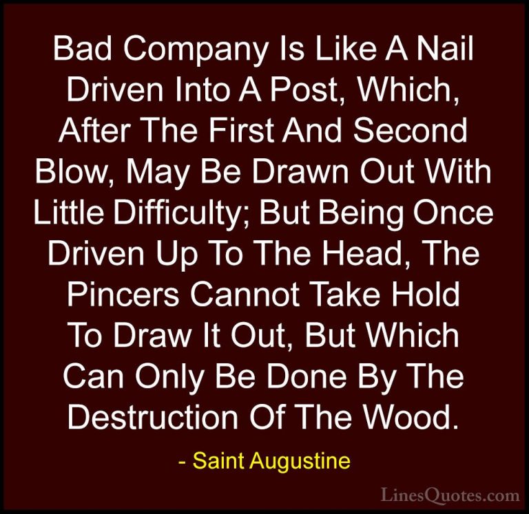 Saint Augustine Quotes (31) - Bad Company Is Like A Nail Driven I... - QuotesBad Company Is Like A Nail Driven Into A Post, Which, After The First And Second Blow, May Be Drawn Out With Little Difficulty; But Being Once Driven Up To The Head, The Pincers Cannot Take Hold To Draw It Out, But Which Can Only Be Done By The Destruction Of The Wood.