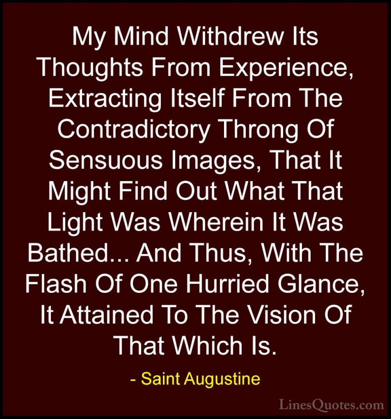 Saint Augustine Quotes (42) - My Mind Withdrew Its Thoughts From ... - QuotesMy Mind Withdrew Its Thoughts From Experience, Extracting Itself From The Contradictory Throng Of Sensuous Images, That It Might Find Out What That Light Was Wherein It Was Bathed... And Thus, With The Flash Of One Hurried Glance, It Attained To The Vision Of That Which Is.