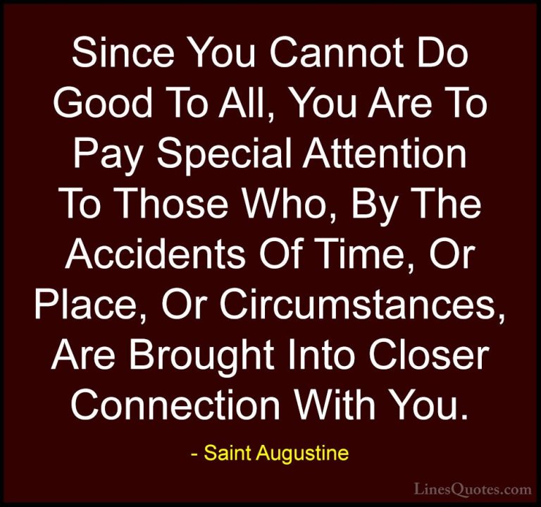 Saint Augustine Quotes (6) - Since You Cannot Do Good To All, You... - QuotesSince You Cannot Do Good To All, You Are To Pay Special Attention To Those Who, By The Accidents Of Time, Or Place, Or Circumstances, Are Brought Into Closer Connection With You.