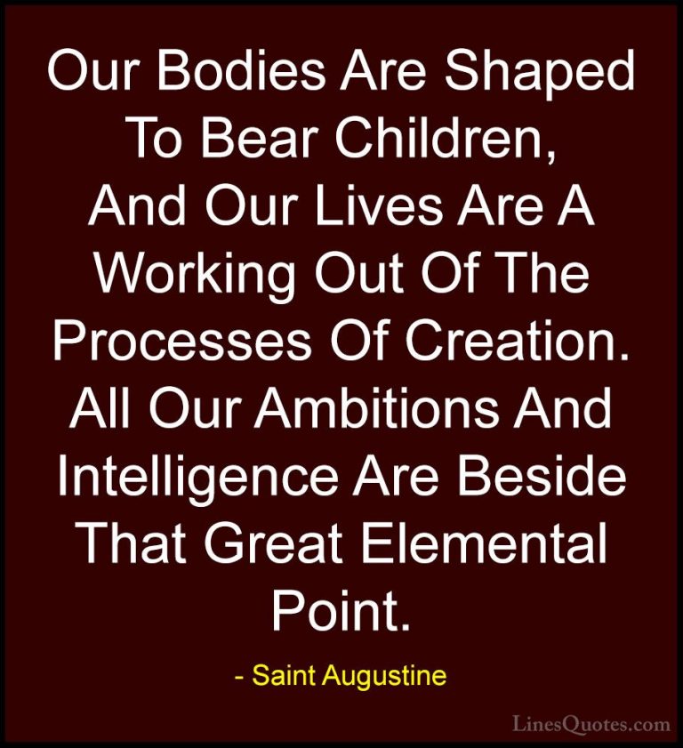 Saint Augustine Quotes (62) - Our Bodies Are Shaped To Bear Child... - QuotesOur Bodies Are Shaped To Bear Children, And Our Lives Are A Working Out Of The Processes Of Creation. All Our Ambitions And Intelligence Are Beside That Great Elemental Point.