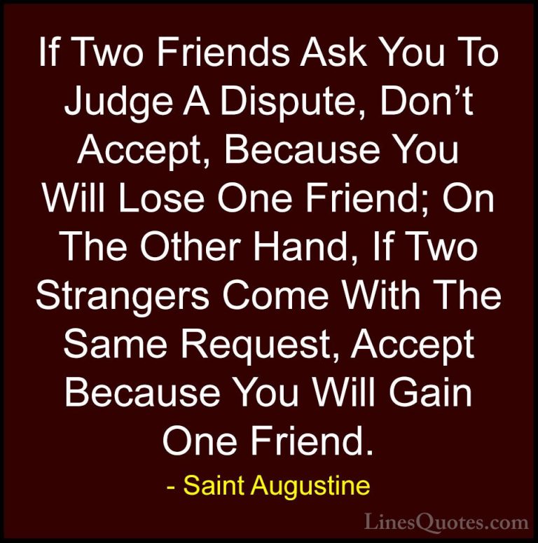 Saint Augustine Quotes (7) - If Two Friends Ask You To Judge A Di... - QuotesIf Two Friends Ask You To Judge A Dispute, Don't Accept, Because You Will Lose One Friend; On The Other Hand, If Two Strangers Come With The Same Request, Accept Because You Will Gain One Friend.