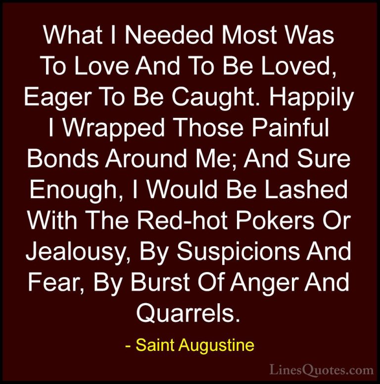Saint Augustine Quotes (9) - What I Needed Most Was To Love And T... - QuotesWhat I Needed Most Was To Love And To Be Loved, Eager To Be Caught. Happily I Wrapped Those Painful Bonds Around Me; And Sure Enough, I Would Be Lashed With The Red-hot Pokers Or Jealousy, By Suspicions And Fear, By Burst Of Anger And Quarrels.