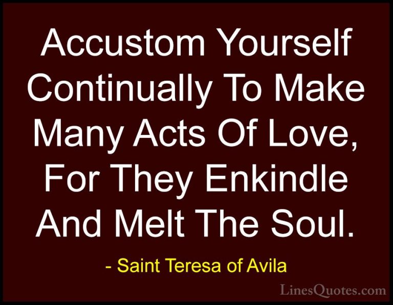 Saint Teresa of Avila Quotes (10) - Accustom Yourself Continually... - QuotesAccustom Yourself Continually To Make Many Acts Of Love, For They Enkindle And Melt The Soul.