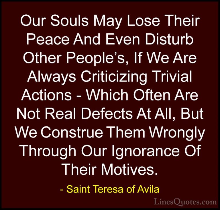 Saint Teresa of Avila Quotes (15) - Our Souls May Lose Their Peac... - QuotesOur Souls May Lose Their Peace And Even Disturb Other People's, If We Are Always Criticizing Trivial Actions - Which Often Are Not Real Defects At All, But We Construe Them Wrongly Through Our Ignorance Of Their Motives.