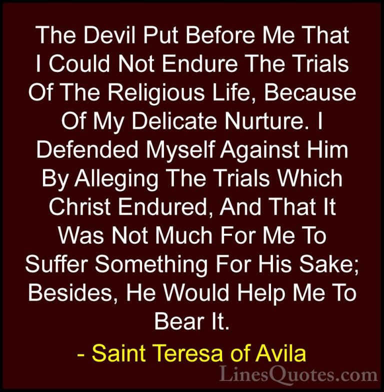 Saint Teresa of Avila Quotes (17) - The Devil Put Before Me That ... - QuotesThe Devil Put Before Me That I Could Not Endure The Trials Of The Religious Life, Because Of My Delicate Nurture. I Defended Myself Against Him By Alleging The Trials Which Christ Endured, And That It Was Not Much For Me To Suffer Something For His Sake; Besides, He Would Help Me To Bear It.