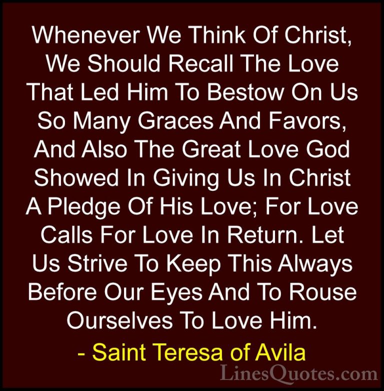 Saint Teresa of Avila Quotes (18) - Whenever We Think Of Christ, ... - QuotesWhenever We Think Of Christ, We Should Recall The Love That Led Him To Bestow On Us So Many Graces And Favors, And Also The Great Love God Showed In Giving Us In Christ A Pledge Of His Love; For Love Calls For Love In Return. Let Us Strive To Keep This Always Before Our Eyes And To Rouse Ourselves To Love Him.