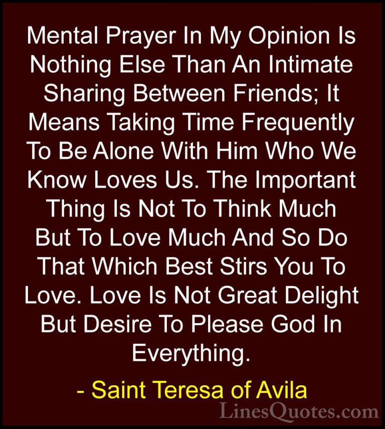 Saint Teresa of Avila Quotes (2) - Mental Prayer In My Opinion Is... - QuotesMental Prayer In My Opinion Is Nothing Else Than An Intimate Sharing Between Friends; It Means Taking Time Frequently To Be Alone With Him Who We Know Loves Us. The Important Thing Is Not To Think Much But To Love Much And So Do That Which Best Stirs You To Love. Love Is Not Great Delight But Desire To Please God In Everything.