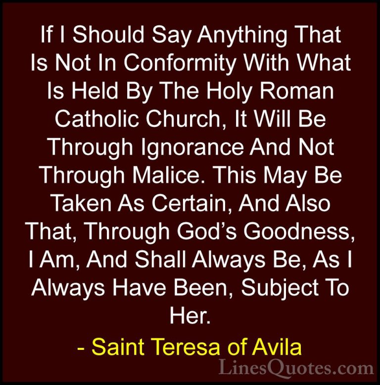 Saint Teresa of Avila Quotes (20) - If I Should Say Anything That... - QuotesIf I Should Say Anything That Is Not In Conformity With What Is Held By The Holy Roman Catholic Church, It Will Be Through Ignorance And Not Through Malice. This May Be Taken As Certain, And Also That, Through God's Goodness, I Am, And Shall Always Be, As I Always Have Been, Subject To Her.