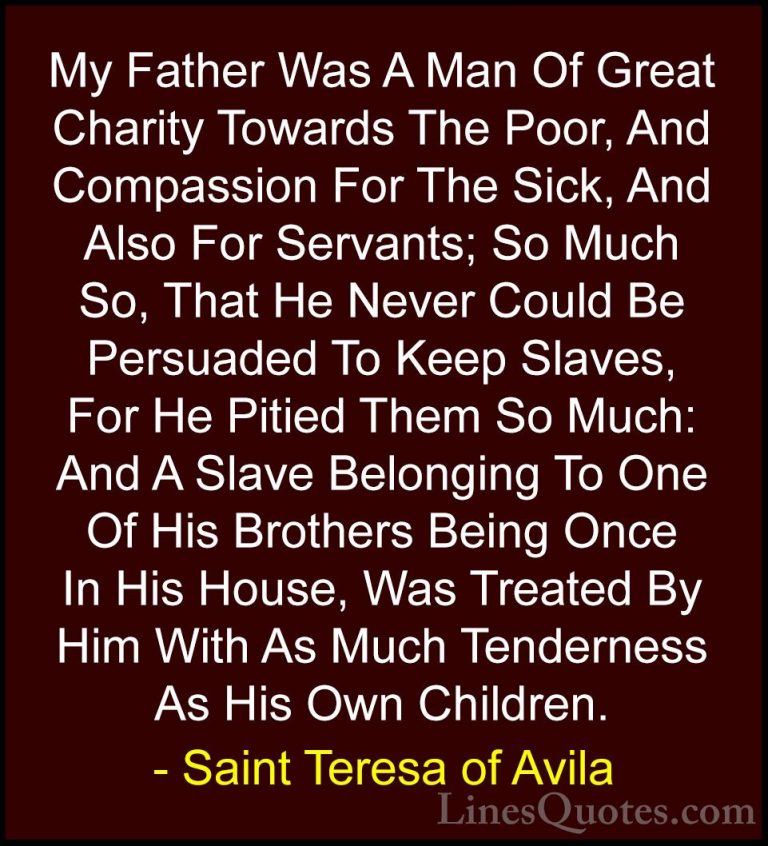 Saint Teresa of Avila Quotes (25) - My Father Was A Man Of Great ... - QuotesMy Father Was A Man Of Great Charity Towards The Poor, And Compassion For The Sick, And Also For Servants; So Much So, That He Never Could Be Persuaded To Keep Slaves, For He Pitied Them So Much: And A Slave Belonging To One Of His Brothers Being Once In His House, Was Treated By Him With As Much Tenderness As His Own Children.