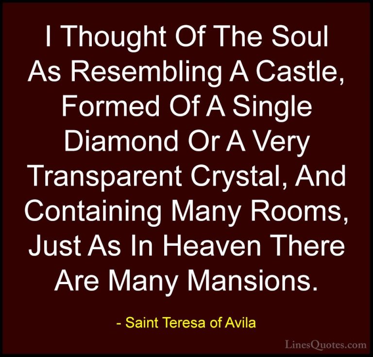 Saint Teresa of Avila Quotes (26) - I Thought Of The Soul As Rese... - QuotesI Thought Of The Soul As Resembling A Castle, Formed Of A Single Diamond Or A Very Transparent Crystal, And Containing Many Rooms, Just As In Heaven There Are Many Mansions.