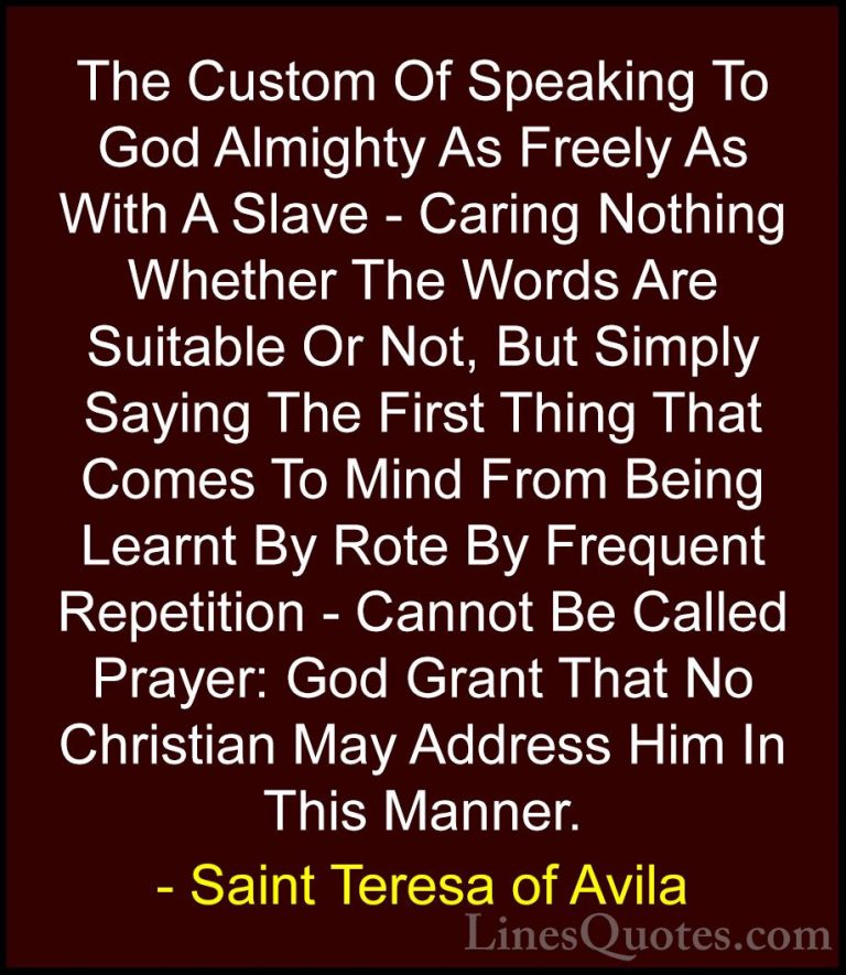 Saint Teresa of Avila Quotes (28) - The Custom Of Speaking To God... - QuotesThe Custom Of Speaking To God Almighty As Freely As With A Slave - Caring Nothing Whether The Words Are Suitable Or Not, But Simply Saying The First Thing That Comes To Mind From Being Learnt By Rote By Frequent Repetition - Cannot Be Called Prayer: God Grant That No Christian May Address Him In This Manner.