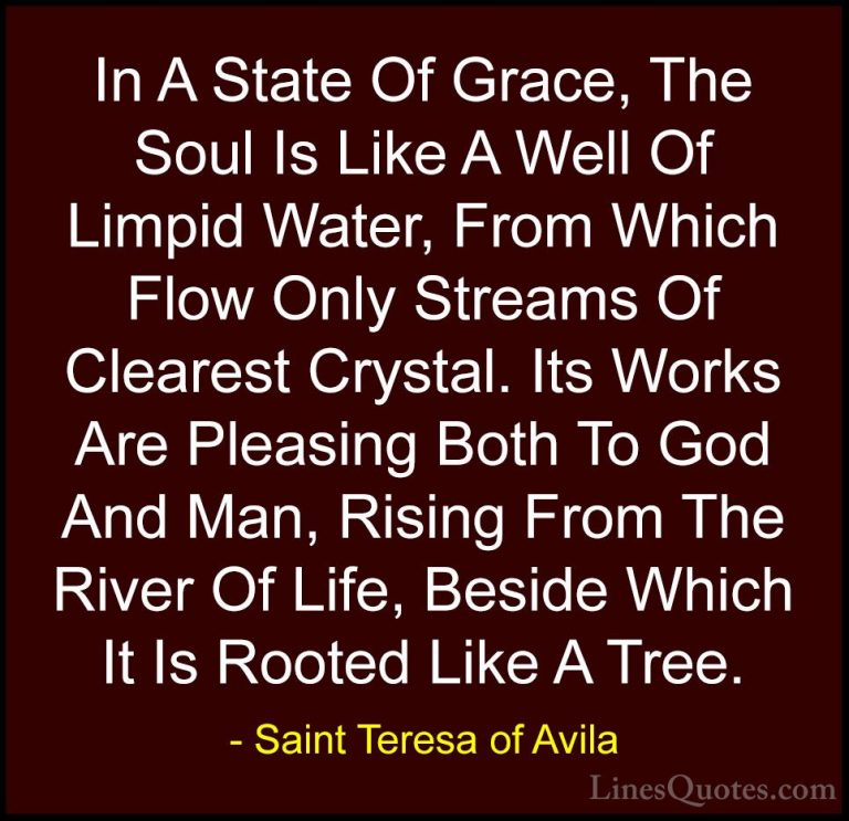 Saint Teresa of Avila Quotes (33) - In A State Of Grace, The Soul... - QuotesIn A State Of Grace, The Soul Is Like A Well Of Limpid Water, From Which Flow Only Streams Of Clearest Crystal. Its Works Are Pleasing Both To God And Man, Rising From The River Of Life, Beside Which It Is Rooted Like A Tree.