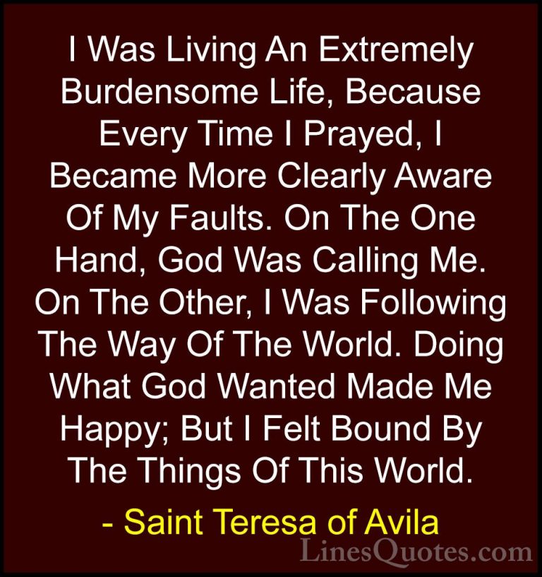 Saint Teresa of Avila Quotes (34) - I Was Living An Extremely Bur... - QuotesI Was Living An Extremely Burdensome Life, Because Every Time I Prayed, I Became More Clearly Aware Of My Faults. On The One Hand, God Was Calling Me. On The Other, I Was Following The Way Of The World. Doing What God Wanted Made Me Happy; But I Felt Bound By The Things Of This World.