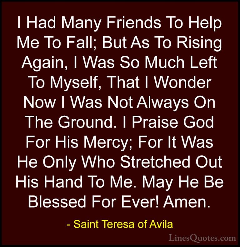 Saint Teresa of Avila Quotes (35) - I Had Many Friends To Help Me... - QuotesI Had Many Friends To Help Me To Fall; But As To Rising Again, I Was So Much Left To Myself, That I Wonder Now I Was Not Always On The Ground. I Praise God For His Mercy; For It Was He Only Who Stretched Out His Hand To Me. May He Be Blessed For Ever! Amen.