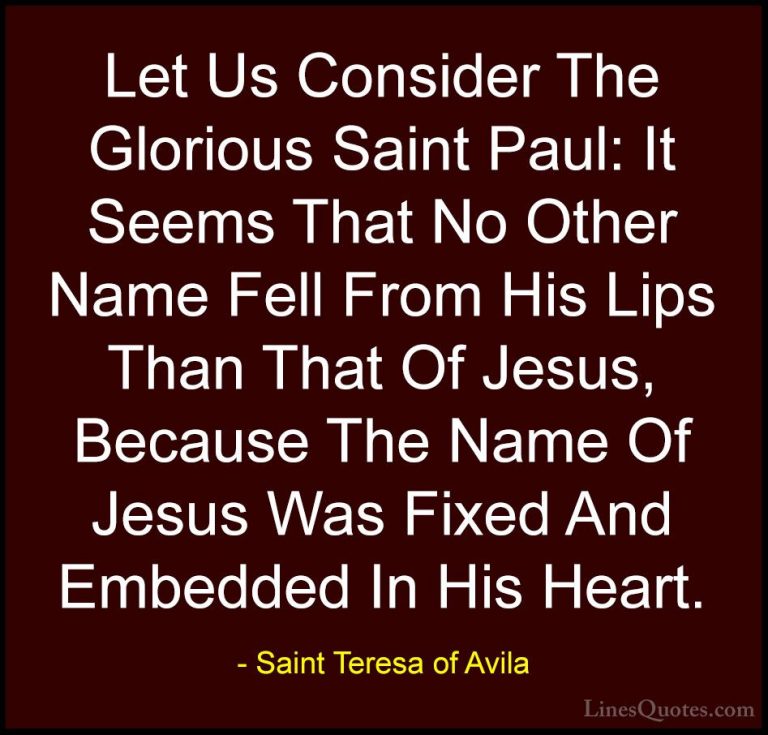Saint Teresa of Avila Quotes (38) - Let Us Consider The Glorious ... - QuotesLet Us Consider The Glorious Saint Paul: It Seems That No Other Name Fell From His Lips Than That Of Jesus, Because The Name Of Jesus Was Fixed And Embedded In His Heart.