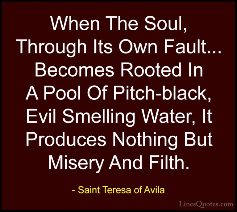 Saint Teresa of Avila Quotes (39) - When The Soul, Through Its Ow... - QuotesWhen The Soul, Through Its Own Fault... Becomes Rooted In A Pool Of Pitch-black, Evil Smelling Water, It Produces Nothing But Misery And Filth.