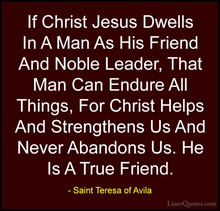Saint Teresa of Avila Quotes (4) - If Christ Jesus Dwells In A Ma... - QuotesIf Christ Jesus Dwells In A Man As His Friend And Noble Leader, That Man Can Endure All Things, For Christ Helps And Strengthens Us And Never Abandons Us. He Is A True Friend.