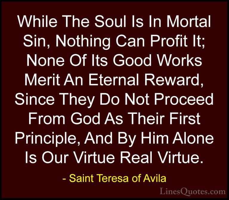Saint Teresa of Avila Quotes (41) - While The Soul Is In Mortal S... - QuotesWhile The Soul Is In Mortal Sin, Nothing Can Profit It; None Of Its Good Works Merit An Eternal Reward, Since They Do Not Proceed From God As Their First Principle, And By Him Alone Is Our Virtue Real Virtue.
