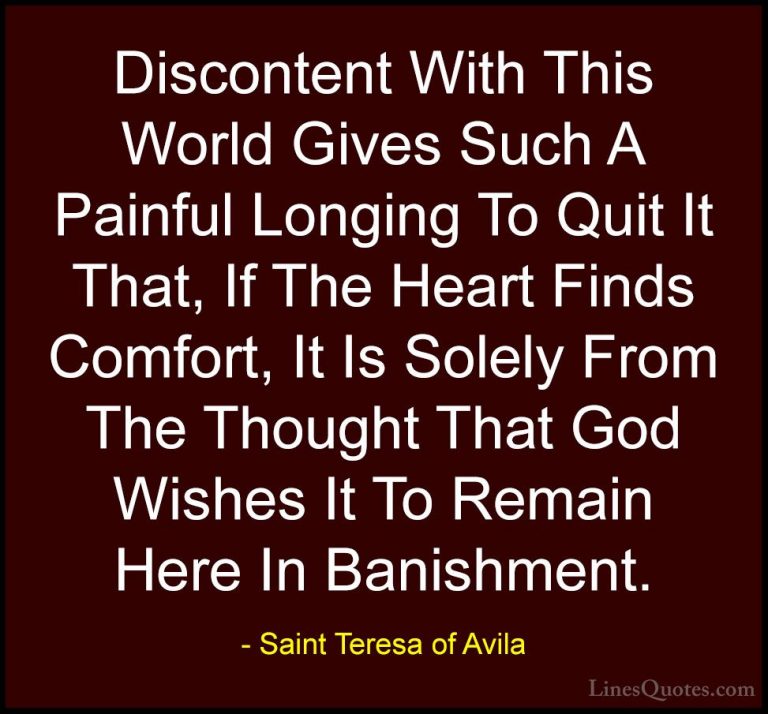 Saint Teresa of Avila Quotes (42) - Discontent With This World Gi... - QuotesDiscontent With This World Gives Such A Painful Longing To Quit It That, If The Heart Finds Comfort, It Is Solely From The Thought That God Wishes It To Remain Here In Banishment.