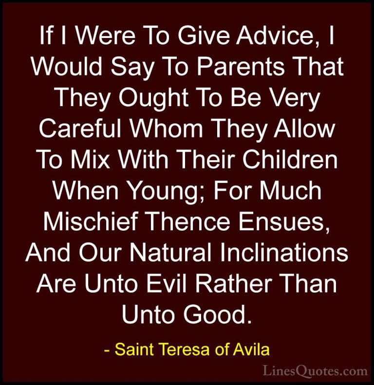 Saint Teresa of Avila Quotes (45) - If I Were To Give Advice, I W... - QuotesIf I Were To Give Advice, I Would Say To Parents That They Ought To Be Very Careful Whom They Allow To Mix With Their Children When Young; For Much Mischief Thence Ensues, And Our Natural Inclinations Are Unto Evil Rather Than Unto Good.