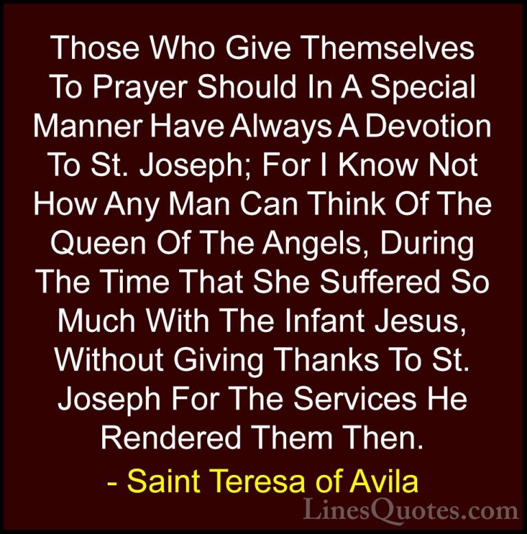 Saint Teresa of Avila Quotes (46) - Those Who Give Themselves To ... - QuotesThose Who Give Themselves To Prayer Should In A Special Manner Have Always A Devotion To St. Joseph; For I Know Not How Any Man Can Think Of The Queen Of The Angels, During The Time That She Suffered So Much With The Infant Jesus, Without Giving Thanks To St. Joseph For The Services He Rendered Them Then.