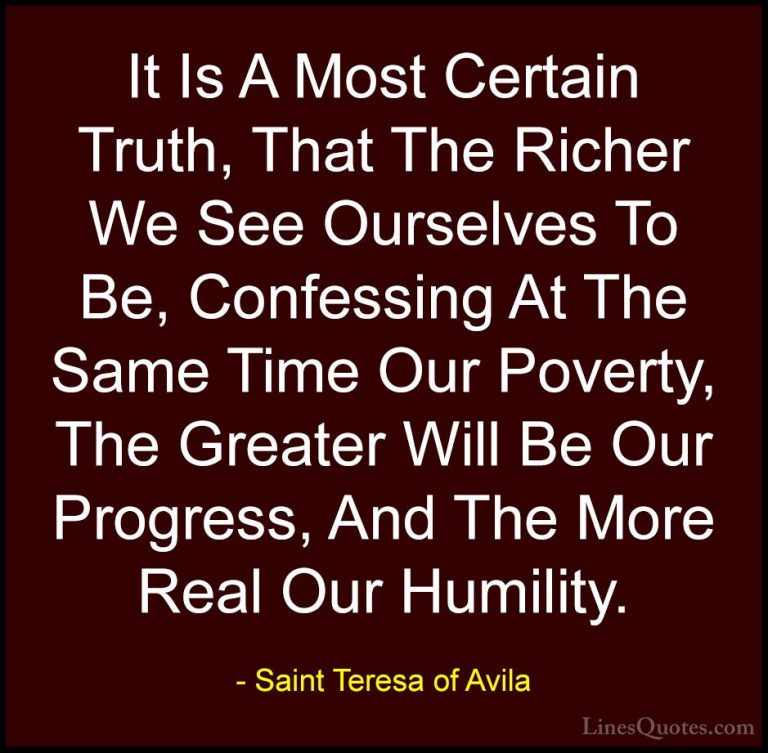 Saint Teresa of Avila Quotes (47) - It Is A Most Certain Truth, T... - QuotesIt Is A Most Certain Truth, That The Richer We See Ourselves To Be, Confessing At The Same Time Our Poverty, The Greater Will Be Our Progress, And The More Real Our Humility.