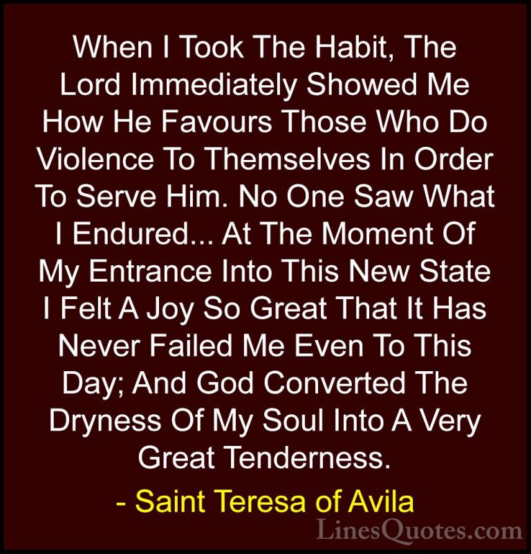 Saint Teresa of Avila Quotes (48) - When I Took The Habit, The Lo... - QuotesWhen I Took The Habit, The Lord Immediately Showed Me How He Favours Those Who Do Violence To Themselves In Order To Serve Him. No One Saw What I Endured... At The Moment Of My Entrance Into This New State I Felt A Joy So Great That It Has Never Failed Me Even To This Day; And God Converted The Dryness Of My Soul Into A Very Great Tenderness.