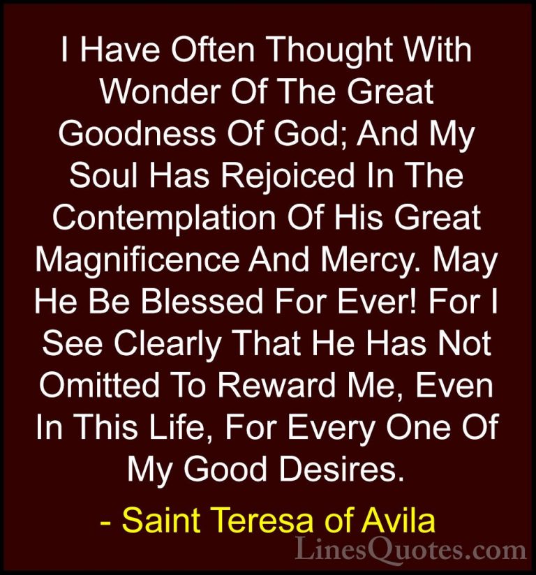 Saint Teresa of Avila Quotes (5) - I Have Often Thought With Wond... - QuotesI Have Often Thought With Wonder Of The Great Goodness Of God; And My Soul Has Rejoiced In The Contemplation Of His Great Magnificence And Mercy. May He Be Blessed For Ever! For I See Clearly That He Has Not Omitted To Reward Me, Even In This Life, For Every One Of My Good Desires.