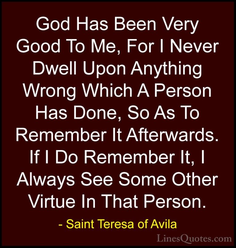 Saint Teresa of Avila Quotes (51) - God Has Been Very Good To Me,... - QuotesGod Has Been Very Good To Me, For I Never Dwell Upon Anything Wrong Which A Person Has Done, So As To Remember It Afterwards. If I Do Remember It, I Always See Some Other Virtue In That Person.