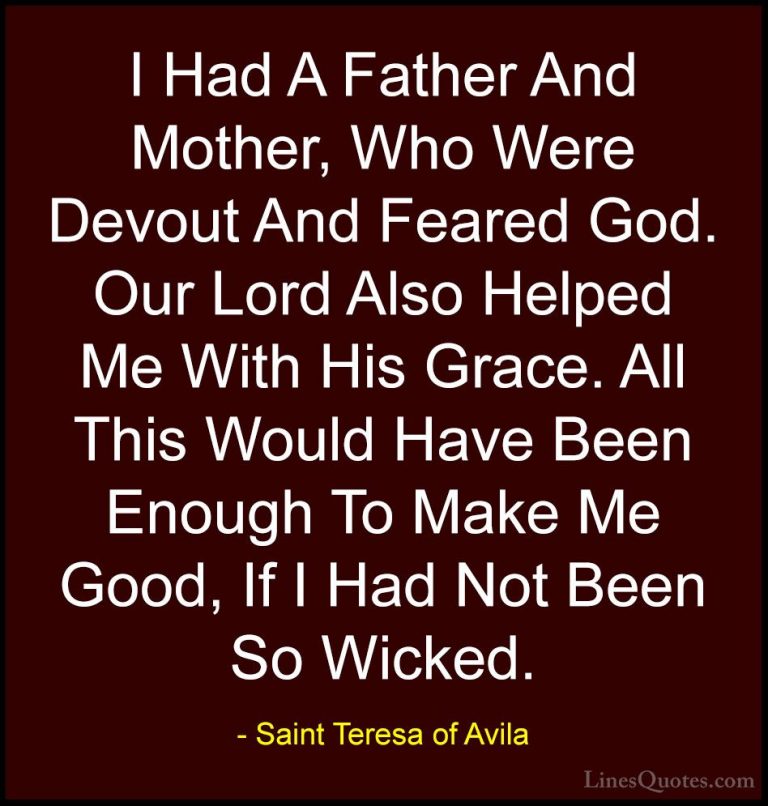Saint Teresa of Avila Quotes (52) - I Had A Father And Mother, Wh... - QuotesI Had A Father And Mother, Who Were Devout And Feared God. Our Lord Also Helped Me With His Grace. All This Would Have Been Enough To Make Me Good, If I Had Not Been So Wicked.