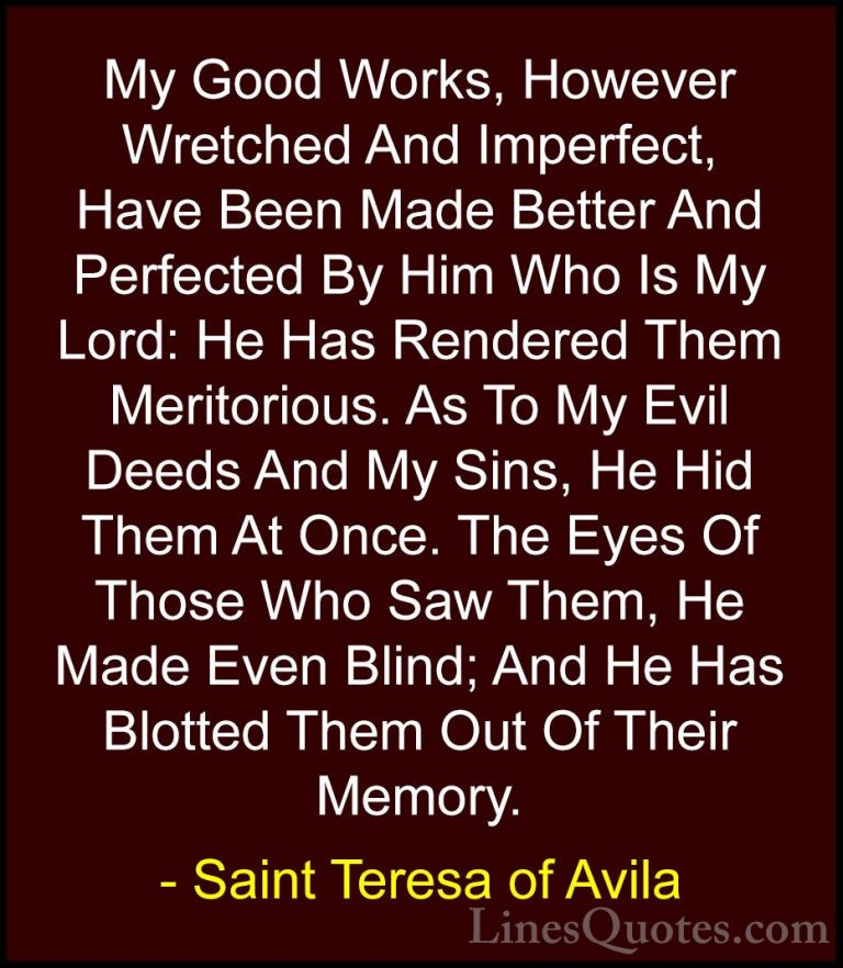 Saint Teresa of Avila Quotes (53) - My Good Works, However Wretch... - QuotesMy Good Works, However Wretched And Imperfect, Have Been Made Better And Perfected By Him Who Is My Lord: He Has Rendered Them Meritorious. As To My Evil Deeds And My Sins, He Hid Them At Once. The Eyes Of Those Who Saw Them, He Made Even Blind; And He Has Blotted Them Out Of Their Memory.