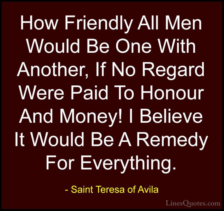 Saint Teresa of Avila Quotes (54) - How Friendly All Men Would Be... - QuotesHow Friendly All Men Would Be One With Another, If No Regard Were Paid To Honour And Money! I Believe It Would Be A Remedy For Everything.