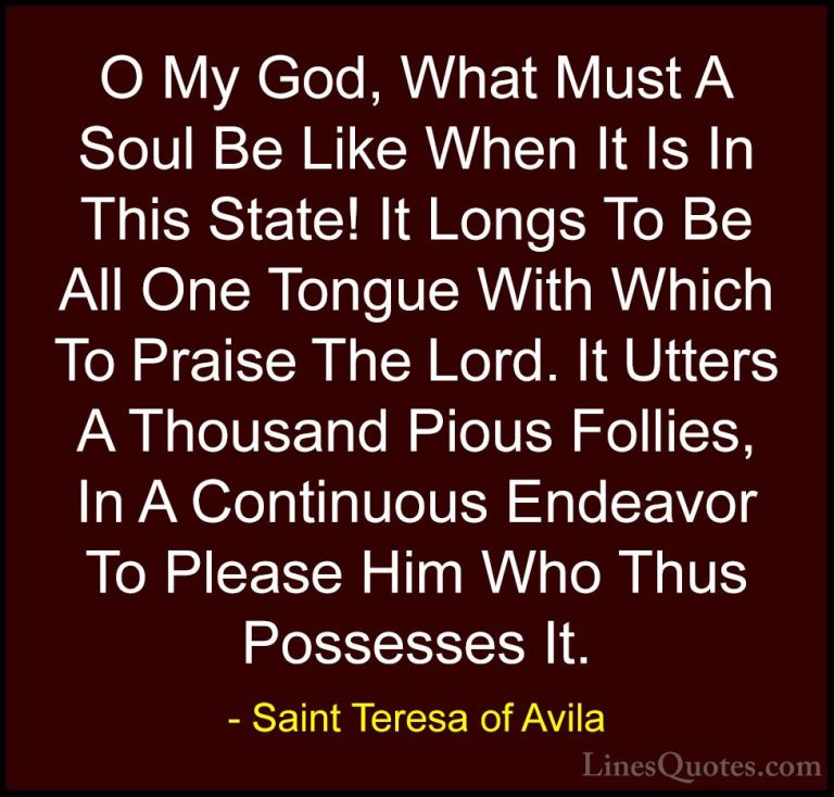 Saint Teresa of Avila Quotes (56) - O My God, What Must A Soul Be... - QuotesO My God, What Must A Soul Be Like When It Is In This State! It Longs To Be All One Tongue With Which To Praise The Lord. It Utters A Thousand Pious Follies, In A Continuous Endeavor To Please Him Who Thus Possesses It.