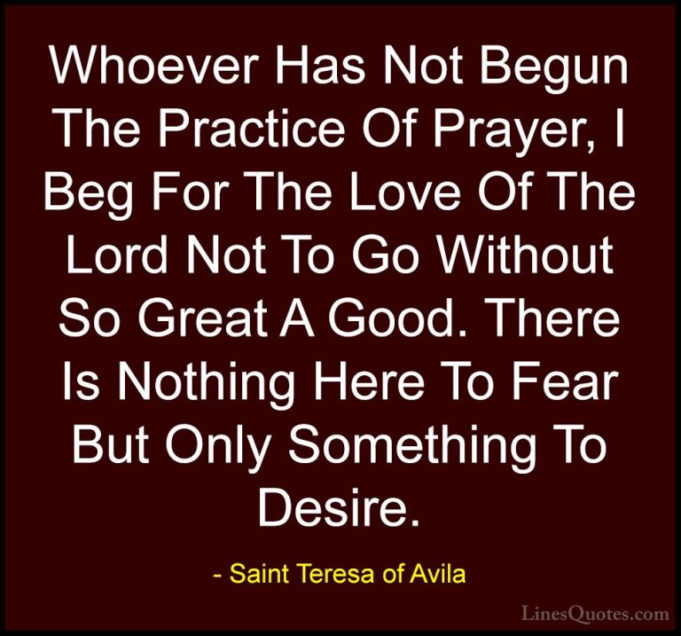 Saint Teresa of Avila Quotes (57) - Whoever Has Not Begun The Pra... - QuotesWhoever Has Not Begun The Practice Of Prayer, I Beg For The Love Of The Lord Not To Go Without So Great A Good. There Is Nothing Here To Fear But Only Something To Desire.