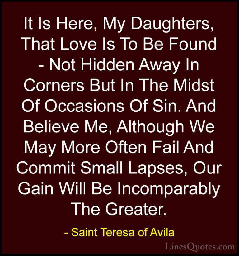 Saint Teresa of Avila Quotes (8) - It Is Here, My Daughters, That... - QuotesIt Is Here, My Daughters, That Love Is To Be Found - Not Hidden Away In Corners But In The Midst Of Occasions Of Sin. And Believe Me, Although We May More Often Fail And Commit Small Lapses, Our Gain Will Be Incomparably The Greater.