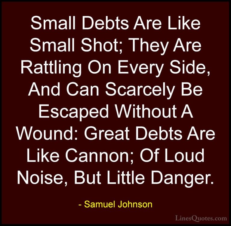 Samuel Johnson Quotes (100) - Small Debts Are Like Small Shot; Th... - QuotesSmall Debts Are Like Small Shot; They Are Rattling On Every Side, And Can Scarcely Be Escaped Without A Wound: Great Debts Are Like Cannon; Of Loud Noise, But Little Danger.