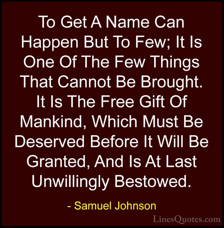Samuel Johnson Quotes (137) - To Get A Name Can Happen But To Few... - QuotesTo Get A Name Can Happen But To Few; It Is One Of The Few Things That Cannot Be Brought. It Is The Free Gift Of Mankind, Which Must Be Deserved Before It Will Be Granted, And Is At Last Unwillingly Bestowed.