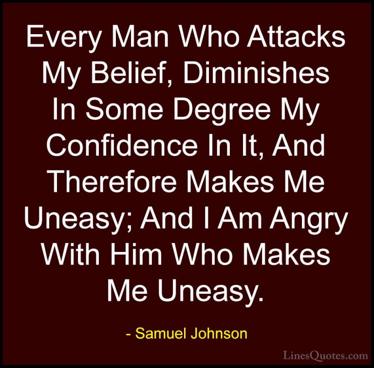Samuel Johnson Quotes (139) - Every Man Who Attacks My Belief, Di... - QuotesEvery Man Who Attacks My Belief, Diminishes In Some Degree My Confidence In It, And Therefore Makes Me Uneasy; And I Am Angry With Him Who Makes Me Uneasy.