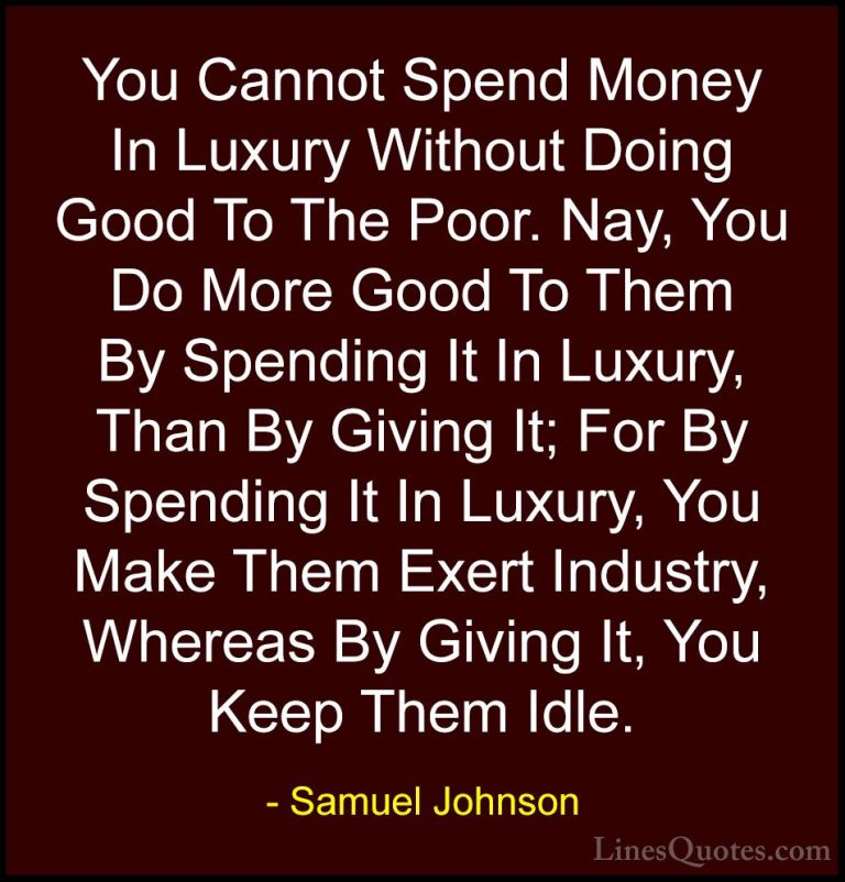 Samuel Johnson Quotes (155) - You Cannot Spend Money In Luxury Wi... - QuotesYou Cannot Spend Money In Luxury Without Doing Good To The Poor. Nay, You Do More Good To Them By Spending It In Luxury, Than By Giving It; For By Spending It In Luxury, You Make Them Exert Industry, Whereas By Giving It, You Keep Them Idle.
