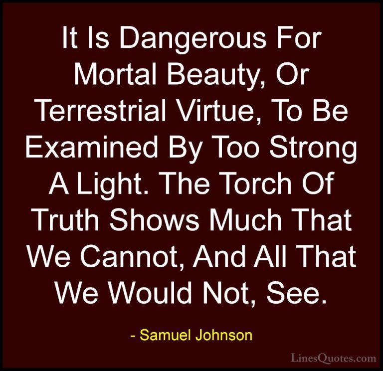 Samuel Johnson Quotes (168) - It Is Dangerous For Mortal Beauty, ... - QuotesIt Is Dangerous For Mortal Beauty, Or Terrestrial Virtue, To Be Examined By Too Strong A Light. The Torch Of Truth Shows Much That We Cannot, And All That We Would Not, See.