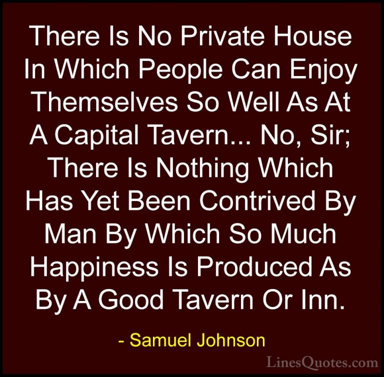 Samuel Johnson Quotes (183) - There Is No Private House In Which ... - QuotesThere Is No Private House In Which People Can Enjoy Themselves So Well As At A Capital Tavern... No, Sir; There Is Nothing Which Has Yet Been Contrived By Man By Which So Much Happiness Is Produced As By A Good Tavern Or Inn.