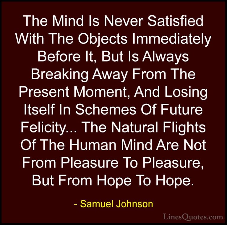 Samuel Johnson Quotes (3) - The Mind Is Never Satisfied With The ... - QuotesThe Mind Is Never Satisfied With The Objects Immediately Before It, But Is Always Breaking Away From The Present Moment, And Losing Itself In Schemes Of Future Felicity... The Natural Flights Of The Human Mind Are Not From Pleasure To Pleasure, But From Hope To Hope.