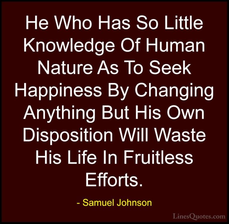 Samuel Johnson Quotes (35) - He Who Has So Little Knowledge Of Hu... - QuotesHe Who Has So Little Knowledge Of Human Nature As To Seek Happiness By Changing Anything But His Own Disposition Will Waste His Life In Fruitless Efforts.