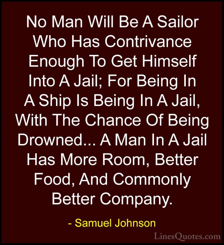 Samuel Johnson Quotes (42) - No Man Will Be A Sailor Who Has Cont... - QuotesNo Man Will Be A Sailor Who Has Contrivance Enough To Get Himself Into A Jail; For Being In A Ship Is Being In A Jail, With The Chance Of Being Drowned... A Man In A Jail Has More Room, Better Food, And Commonly Better Company.
